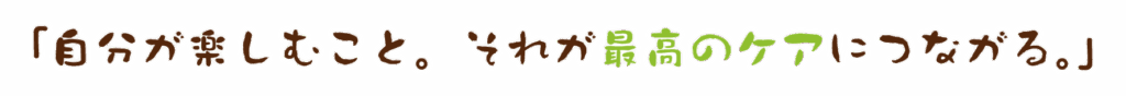 「自分が楽しむこと。それが最高のケアにつながる。」